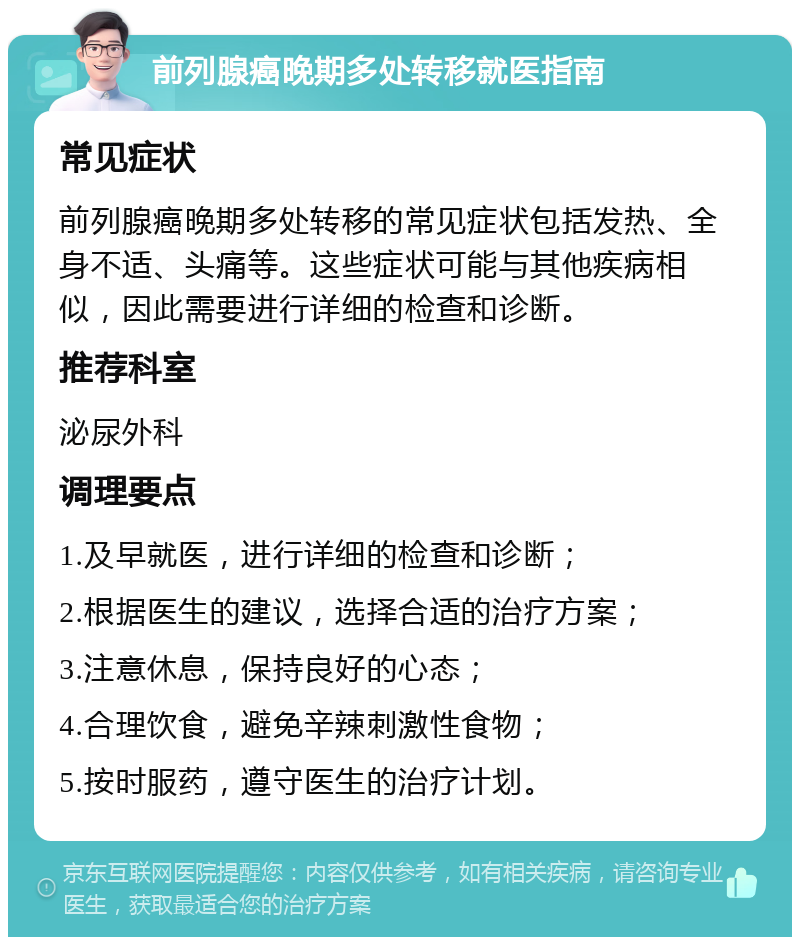 前列腺癌晚期多处转移就医指南 常见症状 前列腺癌晚期多处转移的常见症状包括发热、全身不适、头痛等。这些症状可能与其他疾病相似，因此需要进行详细的检查和诊断。 推荐科室 泌尿外科 调理要点 1.及早就医，进行详细的检查和诊断； 2.根据医生的建议，选择合适的治疗方案； 3.注意休息，保持良好的心态； 4.合理饮食，避免辛辣刺激性食物； 5.按时服药，遵守医生的治疗计划。