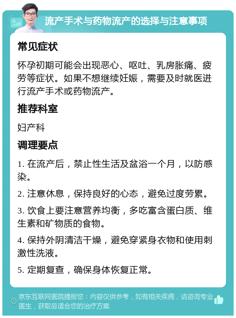 流产手术与药物流产的选择与注意事项 常见症状 怀孕初期可能会出现恶心、呕吐、乳房胀痛、疲劳等症状。如果不想继续妊娠，需要及时就医进行流产手术或药物流产。 推荐科室 妇产科 调理要点 1. 在流产后，禁止性生活及盆浴一个月，以防感染。 2. 注意休息，保持良好的心态，避免过度劳累。 3. 饮食上要注意营养均衡，多吃富含蛋白质、维生素和矿物质的食物。 4. 保持外阴清洁干燥，避免穿紧身衣物和使用刺激性洗液。 5. 定期复查，确保身体恢复正常。