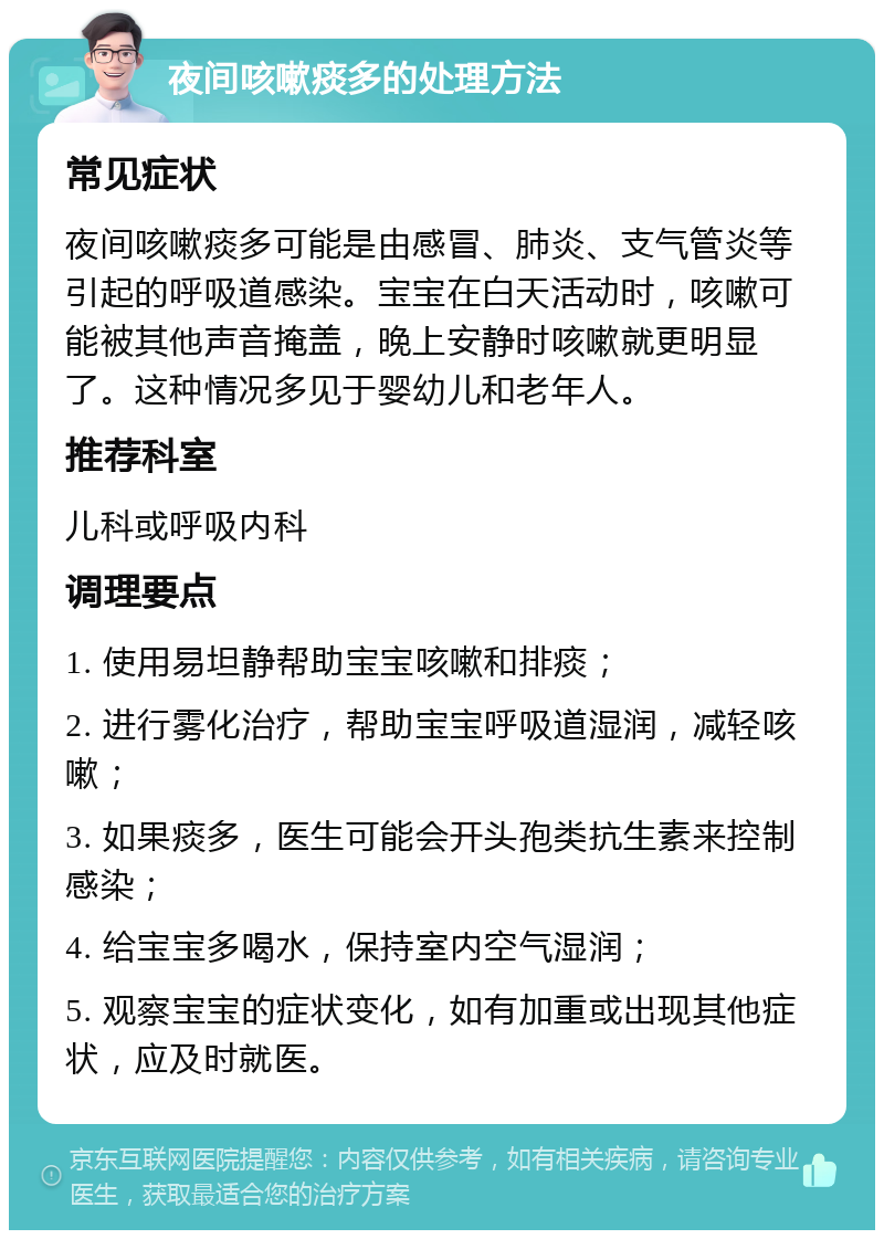 夜间咳嗽痰多的处理方法 常见症状 夜间咳嗽痰多可能是由感冒、肺炎、支气管炎等引起的呼吸道感染。宝宝在白天活动时，咳嗽可能被其他声音掩盖，晚上安静时咳嗽就更明显了。这种情况多见于婴幼儿和老年人。 推荐科室 儿科或呼吸内科 调理要点 1. 使用易坦静帮助宝宝咳嗽和排痰； 2. 进行雾化治疗，帮助宝宝呼吸道湿润，减轻咳嗽； 3. 如果痰多，医生可能会开头孢类抗生素来控制感染； 4. 给宝宝多喝水，保持室内空气湿润； 5. 观察宝宝的症状变化，如有加重或出现其他症状，应及时就医。