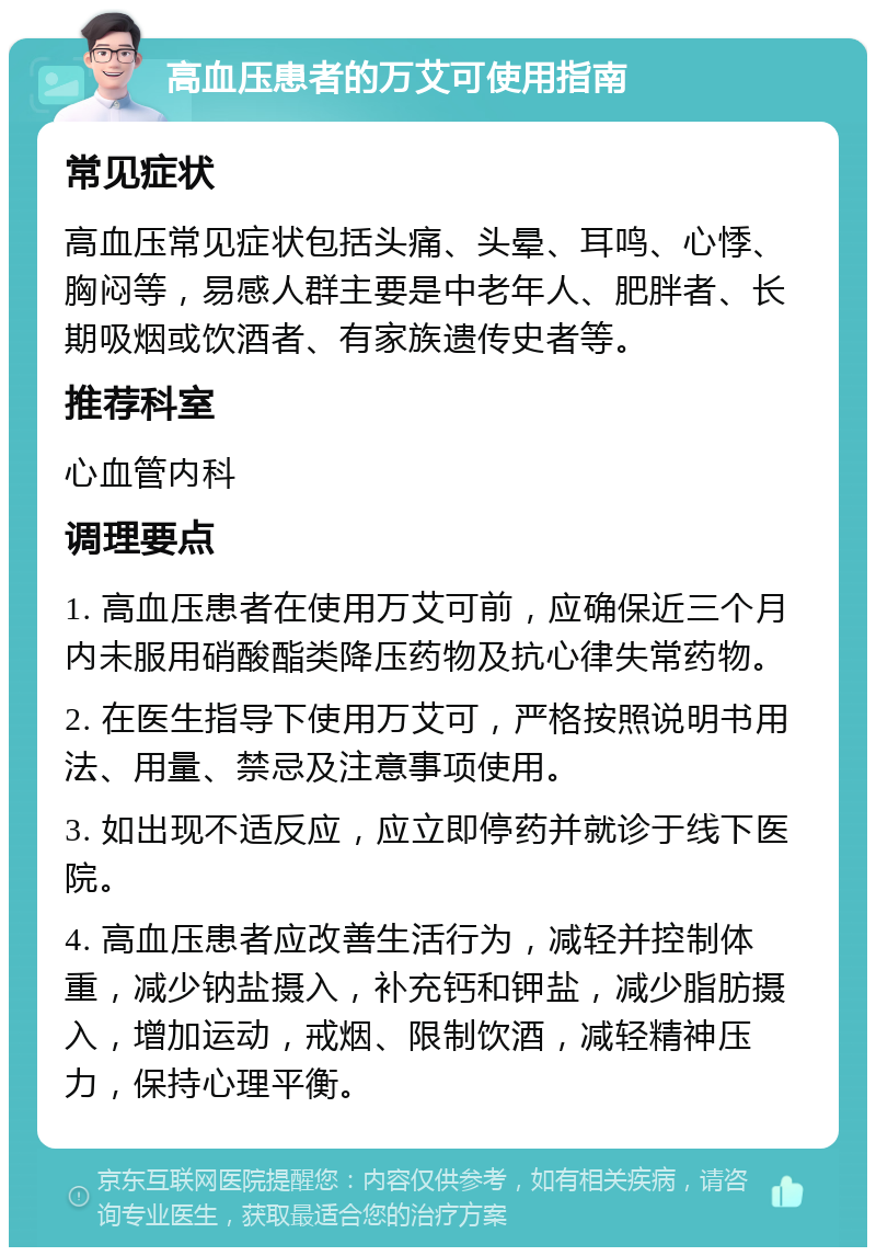 高血压患者的万艾可使用指南 常见症状 高血压常见症状包括头痛、头晕、耳鸣、心悸、胸闷等，易感人群主要是中老年人、肥胖者、长期吸烟或饮酒者、有家族遗传史者等。 推荐科室 心血管内科 调理要点 1. 高血压患者在使用万艾可前，应确保近三个月内未服用硝酸酯类降压药物及抗心律失常药物。 2. 在医生指导下使用万艾可，严格按照说明书用法、用量、禁忌及注意事项使用。 3. 如出现不适反应，应立即停药并就诊于线下医院。 4. 高血压患者应改善生活行为，减轻并控制体重，减少钠盐摄入，补充钙和钾盐，减少脂肪摄入，增加运动，戒烟、限制饮酒，减轻精神压力，保持心理平衡。