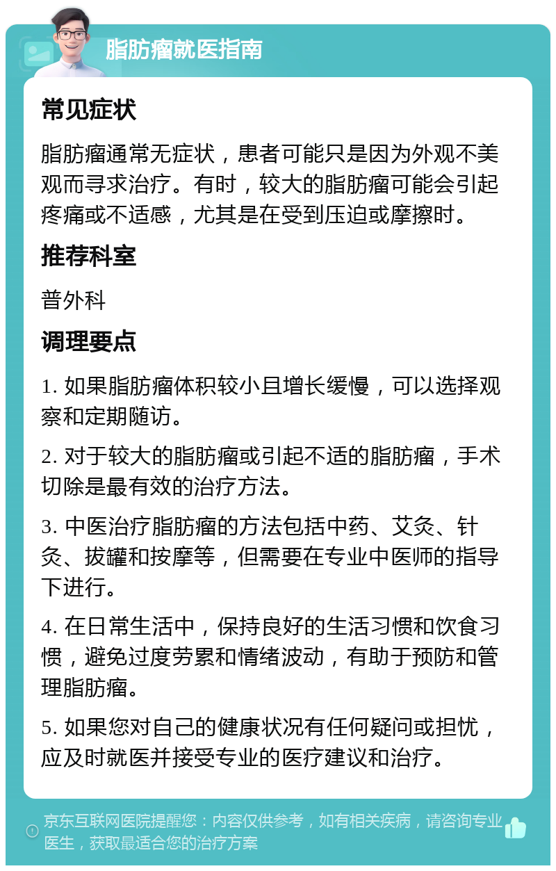 脂肪瘤就医指南 常见症状 脂肪瘤通常无症状，患者可能只是因为外观不美观而寻求治疗。有时，较大的脂肪瘤可能会引起疼痛或不适感，尤其是在受到压迫或摩擦时。 推荐科室 普外科 调理要点 1. 如果脂肪瘤体积较小且增长缓慢，可以选择观察和定期随访。 2. 对于较大的脂肪瘤或引起不适的脂肪瘤，手术切除是最有效的治疗方法。 3. 中医治疗脂肪瘤的方法包括中药、艾灸、针灸、拔罐和按摩等，但需要在专业中医师的指导下进行。 4. 在日常生活中，保持良好的生活习惯和饮食习惯，避免过度劳累和情绪波动，有助于预防和管理脂肪瘤。 5. 如果您对自己的健康状况有任何疑问或担忧，应及时就医并接受专业的医疗建议和治疗。