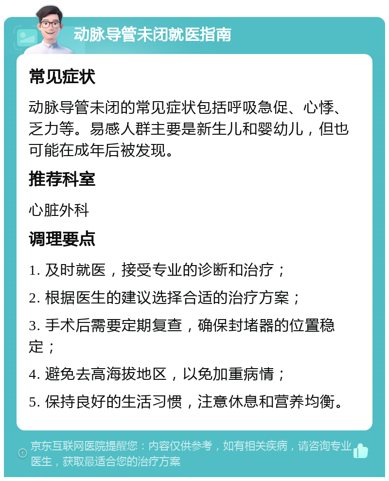 动脉导管未闭就医指南 常见症状 动脉导管未闭的常见症状包括呼吸急促、心悸、乏力等。易感人群主要是新生儿和婴幼儿，但也可能在成年后被发现。 推荐科室 心脏外科 调理要点 1. 及时就医，接受专业的诊断和治疗； 2. 根据医生的建议选择合适的治疗方案； 3. 手术后需要定期复查，确保封堵器的位置稳定； 4. 避免去高海拔地区，以免加重病情； 5. 保持良好的生活习惯，注意休息和营养均衡。