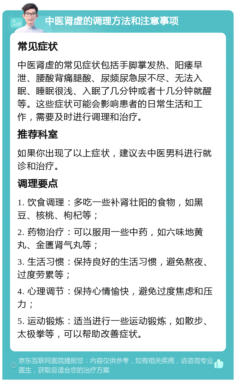 中医肾虚的调理方法和注意事项 常见症状 中医肾虚的常见症状包括手脚掌发热、阳痿早泄、腰酸背痛腿酸、尿频尿急尿不尽、无法入眠、睡眠很浅、入眠了几分钟或者十几分钟就醒等。这些症状可能会影响患者的日常生活和工作，需要及时进行调理和治疗。 推荐科室 如果你出现了以上症状，建议去中医男科进行就诊和治疗。 调理要点 1. 饮食调理：多吃一些补肾壮阳的食物，如黑豆、核桃、枸杞等； 2. 药物治疗：可以服用一些中药，如六味地黄丸、金匮肾气丸等； 3. 生活习惯：保持良好的生活习惯，避免熬夜、过度劳累等； 4. 心理调节：保持心情愉快，避免过度焦虑和压力； 5. 运动锻炼：适当进行一些运动锻炼，如散步、太极拳等，可以帮助改善症状。