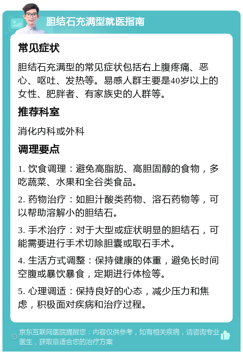 胆结石充满型就医指南 常见症状 胆结石充满型的常见症状包括右上腹疼痛、恶心、呕吐、发热等。易感人群主要是40岁以上的女性、肥胖者、有家族史的人群等。 推荐科室 消化内科或外科 调理要点 1. 饮食调理：避免高脂肪、高胆固醇的食物，多吃蔬菜、水果和全谷类食品。 2. 药物治疗：如胆汁酸类药物、溶石药物等，可以帮助溶解小的胆结石。 3. 手术治疗：对于大型或症状明显的胆结石，可能需要进行手术切除胆囊或取石手术。 4. 生活方式调整：保持健康的体重，避免长时间空腹或暴饮暴食，定期进行体检等。 5. 心理调适：保持良好的心态，减少压力和焦虑，积极面对疾病和治疗过程。