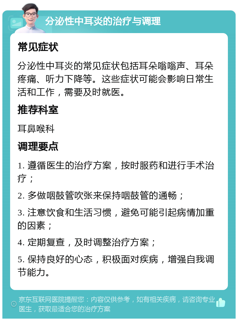 分泌性中耳炎的治疗与调理 常见症状 分泌性中耳炎的常见症状包括耳朵嗡嗡声、耳朵疼痛、听力下降等。这些症状可能会影响日常生活和工作，需要及时就医。 推荐科室 耳鼻喉科 调理要点 1. 遵循医生的治疗方案，按时服药和进行手术治疗； 2. 多做咽鼓管吹张来保持咽鼓管的通畅； 3. 注意饮食和生活习惯，避免可能引起病情加重的因素； 4. 定期复查，及时调整治疗方案； 5. 保持良好的心态，积极面对疾病，增强自我调节能力。