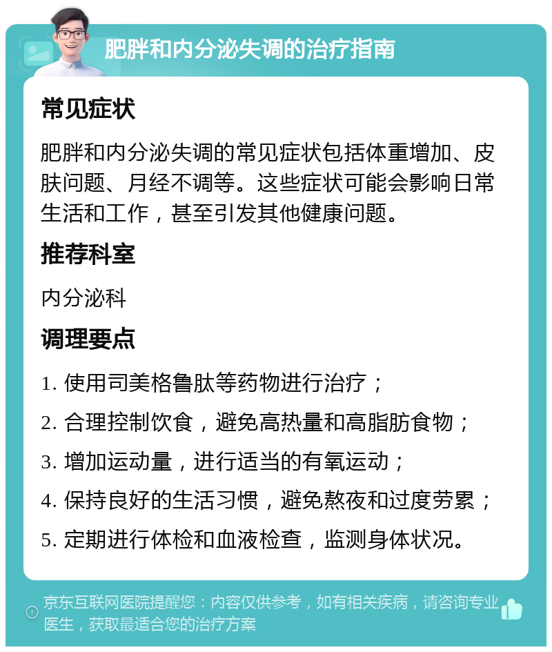 肥胖和内分泌失调的治疗指南 常见症状 肥胖和内分泌失调的常见症状包括体重增加、皮肤问题、月经不调等。这些症状可能会影响日常生活和工作，甚至引发其他健康问题。 推荐科室 内分泌科 调理要点 1. 使用司美格鲁肽等药物进行治疗； 2. 合理控制饮食，避免高热量和高脂肪食物； 3. 增加运动量，进行适当的有氧运动； 4. 保持良好的生活习惯，避免熬夜和过度劳累； 5. 定期进行体检和血液检查，监测身体状况。