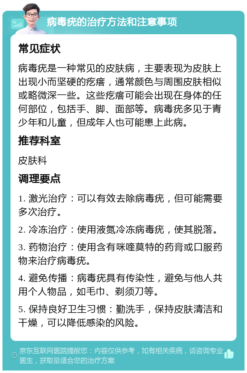 病毒疣的治疗方法和注意事项 常见症状 病毒疣是一种常见的皮肤病，主要表现为皮肤上出现小而坚硬的疙瘩，通常颜色与周围皮肤相似或略微深一些。这些疙瘩可能会出现在身体的任何部位，包括手、脚、面部等。病毒疣多见于青少年和儿童，但成年人也可能患上此病。 推荐科室 皮肤科 调理要点 1. 激光治疗：可以有效去除病毒疣，但可能需要多次治疗。 2. 冷冻治疗：使用液氮冷冻病毒疣，使其脱落。 3. 药物治疗：使用含有咪喹莫特的药膏或口服药物来治疗病毒疣。 4. 避免传播：病毒疣具有传染性，避免与他人共用个人物品，如毛巾、剃须刀等。 5. 保持良好卫生习惯：勤洗手，保持皮肤清洁和干燥，可以降低感染的风险。