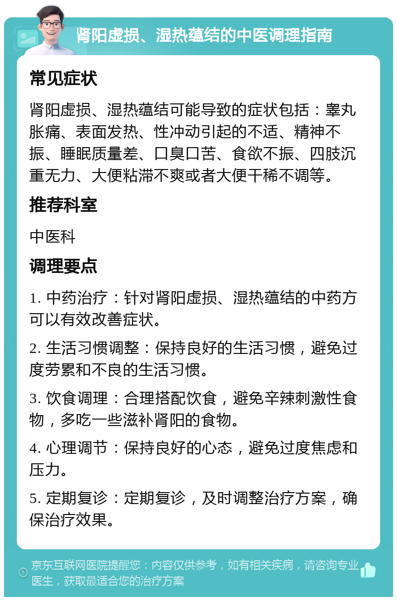 肾阳虚损、湿热蕴结的中医调理指南 常见症状 肾阳虚损、湿热蕴结可能导致的症状包括：睾丸胀痛、表面发热、性冲动引起的不适、精神不振、睡眠质量差、口臭口苦、食欲不振、四肢沉重无力、大便粘滞不爽或者大便干稀不调等。 推荐科室 中医科 调理要点 1. 中药治疗：针对肾阳虚损、湿热蕴结的中药方可以有效改善症状。 2. 生活习惯调整：保持良好的生活习惯，避免过度劳累和不良的生活习惯。 3. 饮食调理：合理搭配饮食，避免辛辣刺激性食物，多吃一些滋补肾阳的食物。 4. 心理调节：保持良好的心态，避免过度焦虑和压力。 5. 定期复诊：定期复诊，及时调整治疗方案，确保治疗效果。