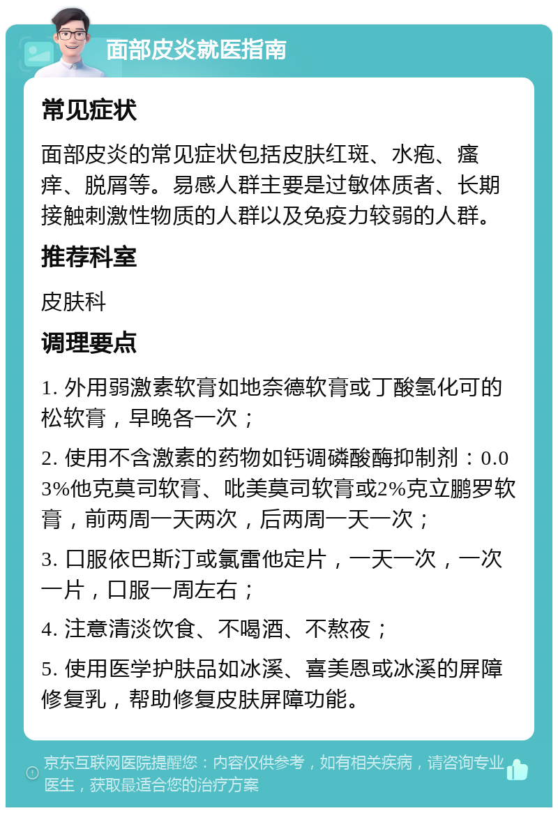 面部皮炎就医指南 常见症状 面部皮炎的常见症状包括皮肤红斑、水疱、瘙痒、脱屑等。易感人群主要是过敏体质者、长期接触刺激性物质的人群以及免疫力较弱的人群。 推荐科室 皮肤科 调理要点 1. 外用弱激素软膏如地奈德软膏或丁酸氢化可的松软膏，早晚各一次； 2. 使用不含激素的药物如钙调磷酸酶抑制剂：0.03%他克莫司软膏、吡美莫司软膏或2%克立鹏罗软膏，前两周一天两次，后两周一天一次； 3. 口服依巴斯汀或氯雷他定片，一天一次，一次一片，口服一周左右； 4. 注意清淡饮食、不喝酒、不熬夜； 5. 使用医学护肤品如冰溪、喜美恩或冰溪的屏障修复乳，帮助修复皮肤屏障功能。