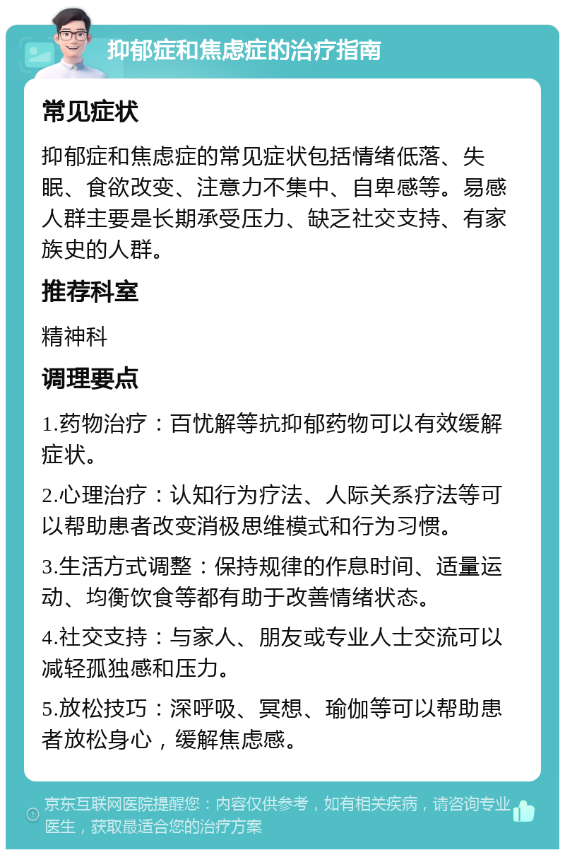 抑郁症和焦虑症的治疗指南 常见症状 抑郁症和焦虑症的常见症状包括情绪低落、失眠、食欲改变、注意力不集中、自卑感等。易感人群主要是长期承受压力、缺乏社交支持、有家族史的人群。 推荐科室 精神科 调理要点 1.药物治疗：百忧解等抗抑郁药物可以有效缓解症状。 2.心理治疗：认知行为疗法、人际关系疗法等可以帮助患者改变消极思维模式和行为习惯。 3.生活方式调整：保持规律的作息时间、适量运动、均衡饮食等都有助于改善情绪状态。 4.社交支持：与家人、朋友或专业人士交流可以减轻孤独感和压力。 5.放松技巧：深呼吸、冥想、瑜伽等可以帮助患者放松身心，缓解焦虑感。