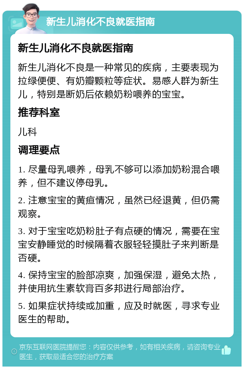 新生儿消化不良就医指南 新生儿消化不良就医指南 新生儿消化不良是一种常见的疾病，主要表现为拉绿便便、有奶瓣颗粒等症状。易感人群为新生儿，特别是断奶后依赖奶粉喂养的宝宝。 推荐科室 儿科 调理要点 1. 尽量母乳喂养，母乳不够可以添加奶粉混合喂养，但不建议停母乳。 2. 注意宝宝的黄疸情况，虽然已经退黄，但仍需观察。 3. 对于宝宝吃奶粉肚子有点硬的情况，需要在宝宝安静睡觉的时候隔着衣服轻轻摸肚子来判断是否硬。 4. 保持宝宝的脸部凉爽，加强保湿，避免太热，并使用抗生素软膏百多邦进行局部治疗。 5. 如果症状持续或加重，应及时就医，寻求专业医生的帮助。