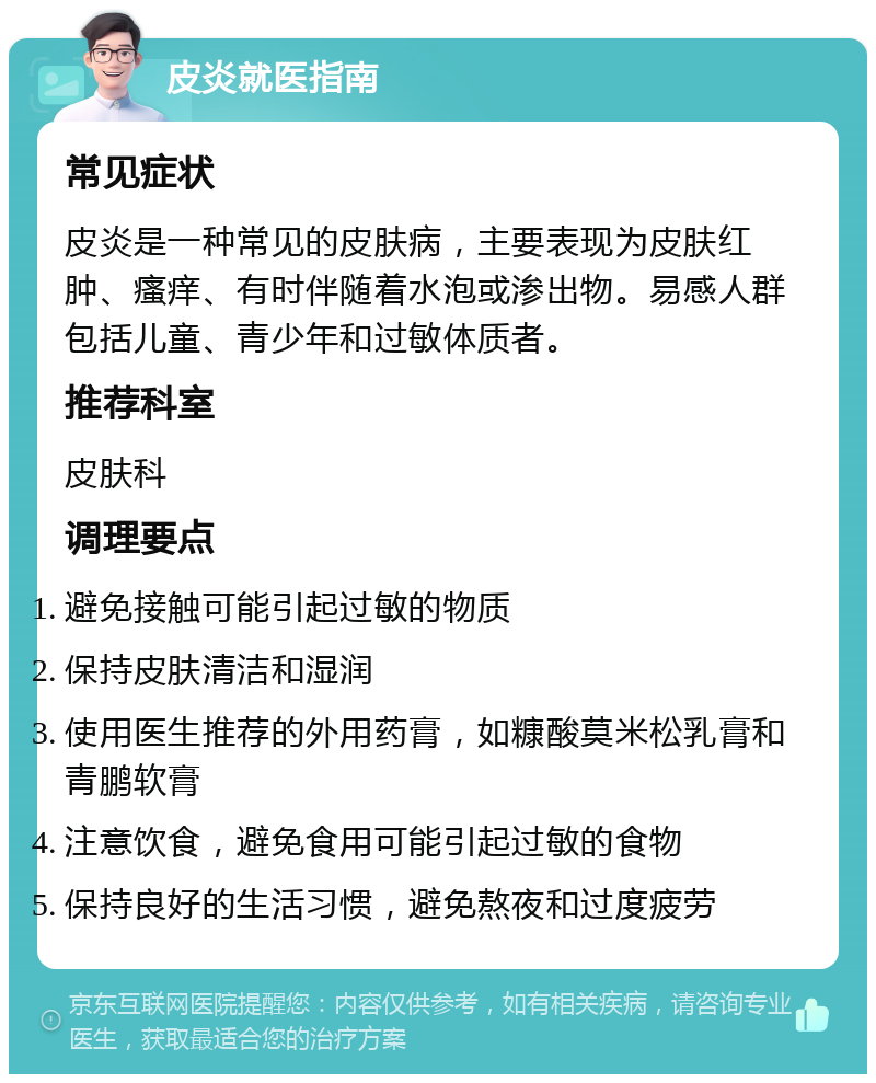 皮炎就医指南 常见症状 皮炎是一种常见的皮肤病，主要表现为皮肤红肿、瘙痒、有时伴随着水泡或渗出物。易感人群包括儿童、青少年和过敏体质者。 推荐科室 皮肤科 调理要点 避免接触可能引起过敏的物质 保持皮肤清洁和湿润 使用医生推荐的外用药膏，如糠酸莫米松乳膏和青鹏软膏 注意饮食，避免食用可能引起过敏的食物 保持良好的生活习惯，避免熬夜和过度疲劳