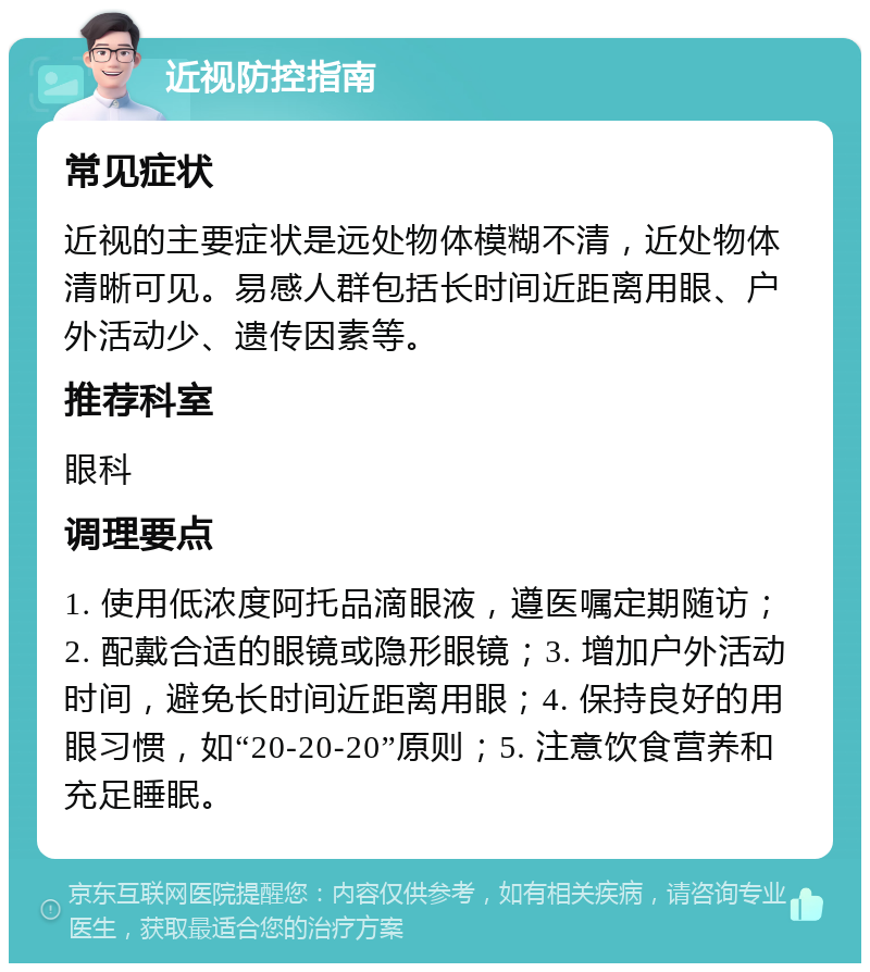 近视防控指南 常见症状 近视的主要症状是远处物体模糊不清，近处物体清晰可见。易感人群包括长时间近距离用眼、户外活动少、遗传因素等。 推荐科室 眼科 调理要点 1. 使用低浓度阿托品滴眼液，遵医嘱定期随访；2. 配戴合适的眼镜或隐形眼镜；3. 增加户外活动时间，避免长时间近距离用眼；4. 保持良好的用眼习惯，如“20-20-20”原则；5. 注意饮食营养和充足睡眠。