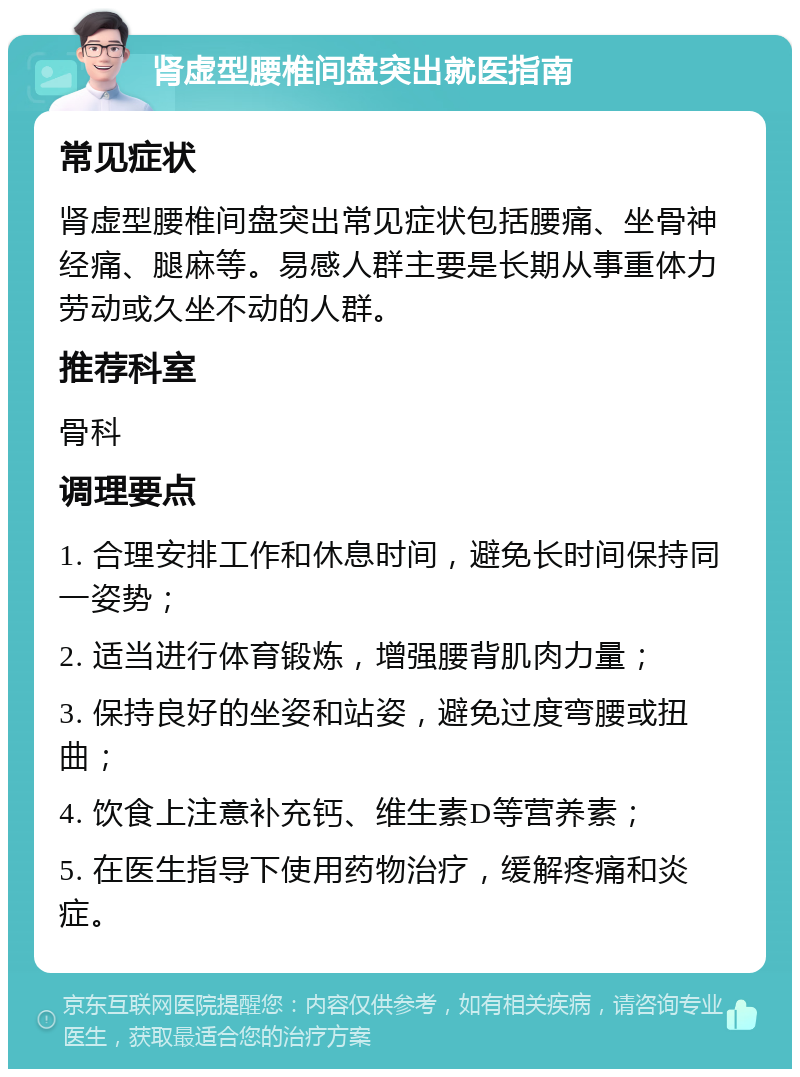 肾虚型腰椎间盘突出就医指南 常见症状 肾虚型腰椎间盘突出常见症状包括腰痛、坐骨神经痛、腿麻等。易感人群主要是长期从事重体力劳动或久坐不动的人群。 推荐科室 骨科 调理要点 1. 合理安排工作和休息时间，避免长时间保持同一姿势； 2. 适当进行体育锻炼，增强腰背肌肉力量； 3. 保持良好的坐姿和站姿，避免过度弯腰或扭曲； 4. 饮食上注意补充钙、维生素D等营养素； 5. 在医生指导下使用药物治疗，缓解疼痛和炎症。