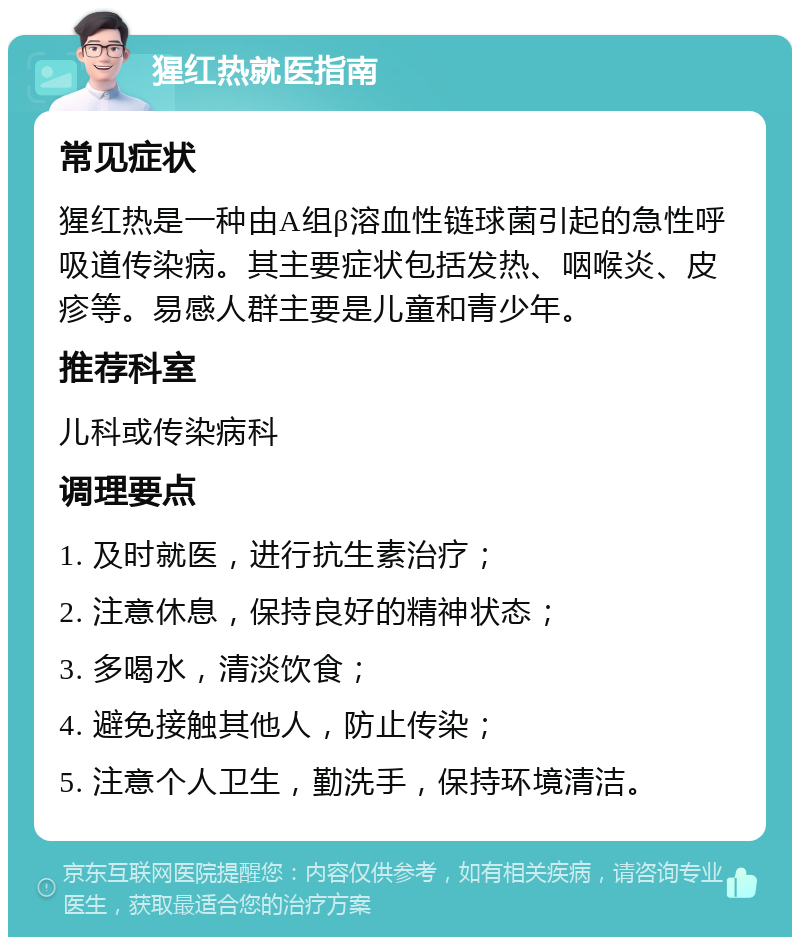 猩红热就医指南 常见症状 猩红热是一种由A组β溶血性链球菌引起的急性呼吸道传染病。其主要症状包括发热、咽喉炎、皮疹等。易感人群主要是儿童和青少年。 推荐科室 儿科或传染病科 调理要点 1. 及时就医，进行抗生素治疗； 2. 注意休息，保持良好的精神状态； 3. 多喝水，清淡饮食； 4. 避免接触其他人，防止传染； 5. 注意个人卫生，勤洗手，保持环境清洁。