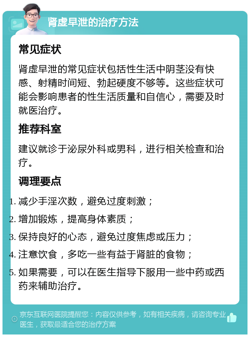 肾虚早泄的治疗方法 常见症状 肾虚早泄的常见症状包括性生活中阴茎没有快感、射精时间短、勃起硬度不够等。这些症状可能会影响患者的性生活质量和自信心，需要及时就医治疗。 推荐科室 建议就诊于泌尿外科或男科，进行相关检查和治疗。 调理要点 减少手淫次数，避免过度刺激； 增加锻炼，提高身体素质； 保持良好的心态，避免过度焦虑或压力； 注意饮食，多吃一些有益于肾脏的食物； 如果需要，可以在医生指导下服用一些中药或西药来辅助治疗。