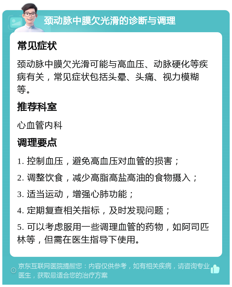 颈动脉中膜欠光滑的诊断与调理 常见症状 颈动脉中膜欠光滑可能与高血压、动脉硬化等疾病有关，常见症状包括头晕、头痛、视力模糊等。 推荐科室 心血管内科 调理要点 1. 控制血压，避免高血压对血管的损害； 2. 调整饮食，减少高脂高盐高油的食物摄入； 3. 适当运动，增强心肺功能； 4. 定期复查相关指标，及时发现问题； 5. 可以考虑服用一些调理血管的药物，如阿司匹林等，但需在医生指导下使用。