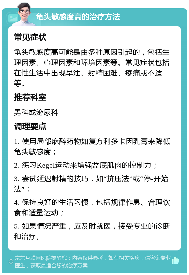 龟头敏感度高的治疗方法 常见症状 龟头敏感度高可能是由多种原因引起的，包括生理因素、心理因素和环境因素等。常见症状包括在性生活中出现早泄、射精困难、疼痛或不适等。 推荐科室 男科或泌尿科 调理要点 1. 使用局部麻醉药物如复方利多卡因乳膏来降低龟头敏感度； 2. 练习Kegel运动来增强盆底肌肉的控制力； 3. 尝试延迟射精的技巧，如“挤压法”或“停-开始法”； 4. 保持良好的生活习惯，包括规律作息、合理饮食和适量运动； 5. 如果情况严重，应及时就医，接受专业的诊断和治疗。