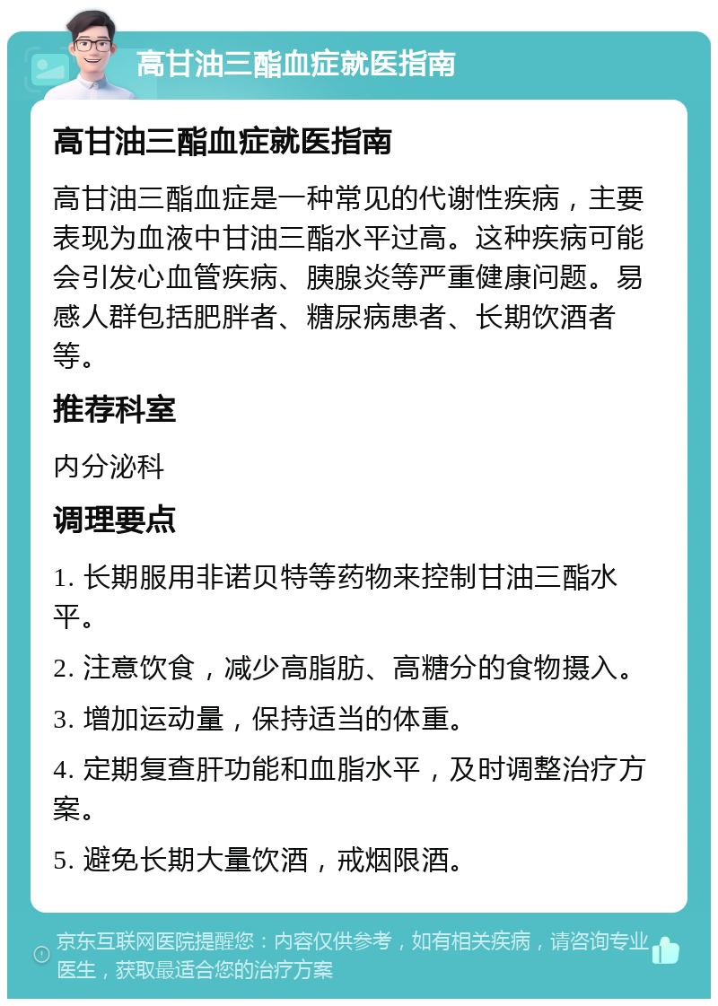 高甘油三酯血症就医指南 高甘油三酯血症就医指南 高甘油三酯血症是一种常见的代谢性疾病，主要表现为血液中甘油三酯水平过高。这种疾病可能会引发心血管疾病、胰腺炎等严重健康问题。易感人群包括肥胖者、糖尿病患者、长期饮酒者等。 推荐科室 内分泌科 调理要点 1. 长期服用非诺贝特等药物来控制甘油三酯水平。 2. 注意饮食，减少高脂肪、高糖分的食物摄入。 3. 增加运动量，保持适当的体重。 4. 定期复查肝功能和血脂水平，及时调整治疗方案。 5. 避免长期大量饮酒，戒烟限酒。