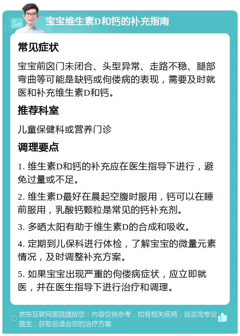 宝宝维生素D和钙的补充指南 常见症状 宝宝前囟门未闭合、头型异常、走路不稳、腿部弯曲等可能是缺钙或佝偻病的表现，需要及时就医和补充维生素D和钙。 推荐科室 儿童保健科或营养门诊 调理要点 1. 维生素D和钙的补充应在医生指导下进行，避免过量或不足。 2. 维生素D最好在晨起空腹时服用，钙可以在睡前服用，乳酸钙颗粒是常见的钙补充剂。 3. 多晒太阳有助于维生素D的合成和吸收。 4. 定期到儿保科进行体检，了解宝宝的微量元素情况，及时调整补充方案。 5. 如果宝宝出现严重的佝偻病症状，应立即就医，并在医生指导下进行治疗和调理。