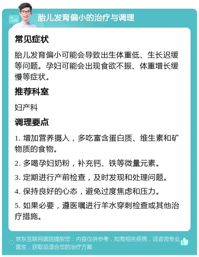 胎儿发育偏小的治疗与调理 常见症状 胎儿发育偏小可能会导致出生体重低、生长迟缓等问题。孕妇可能会出现食欲不振、体重增长缓慢等症状。 推荐科室 妇产科 调理要点 1. 增加营养摄入，多吃富含蛋白质、维生素和矿物质的食物。 2. 多喝孕妇奶粉，补充钙、铁等微量元素。 3. 定期进行产前检查，及时发现和处理问题。 4. 保持良好的心态，避免过度焦虑和压力。 5. 如果必要，遵医嘱进行羊水穿刺检查或其他治疗措施。