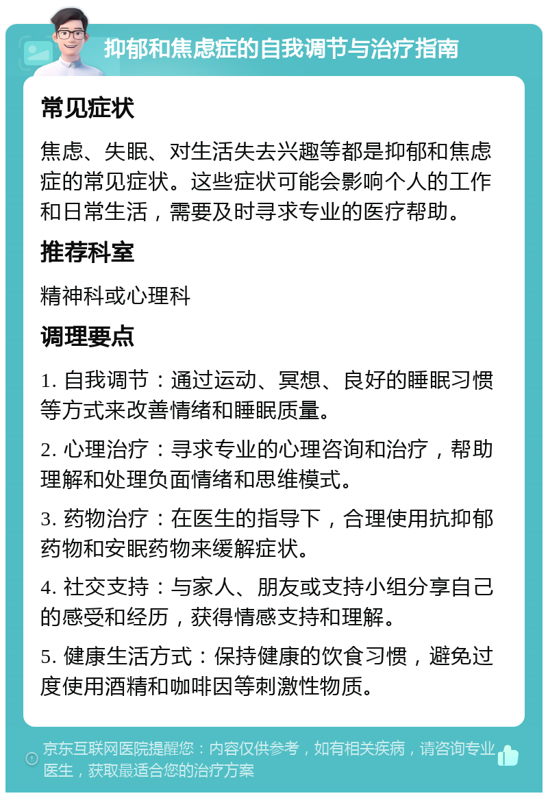 抑郁和焦虑症的自我调节与治疗指南 常见症状 焦虑、失眠、对生活失去兴趣等都是抑郁和焦虑症的常见症状。这些症状可能会影响个人的工作和日常生活，需要及时寻求专业的医疗帮助。 推荐科室 精神科或心理科 调理要点 1. 自我调节：通过运动、冥想、良好的睡眠习惯等方式来改善情绪和睡眠质量。 2. 心理治疗：寻求专业的心理咨询和治疗，帮助理解和处理负面情绪和思维模式。 3. 药物治疗：在医生的指导下，合理使用抗抑郁药物和安眠药物来缓解症状。 4. 社交支持：与家人、朋友或支持小组分享自己的感受和经历，获得情感支持和理解。 5. 健康生活方式：保持健康的饮食习惯，避免过度使用酒精和咖啡因等刺激性物质。