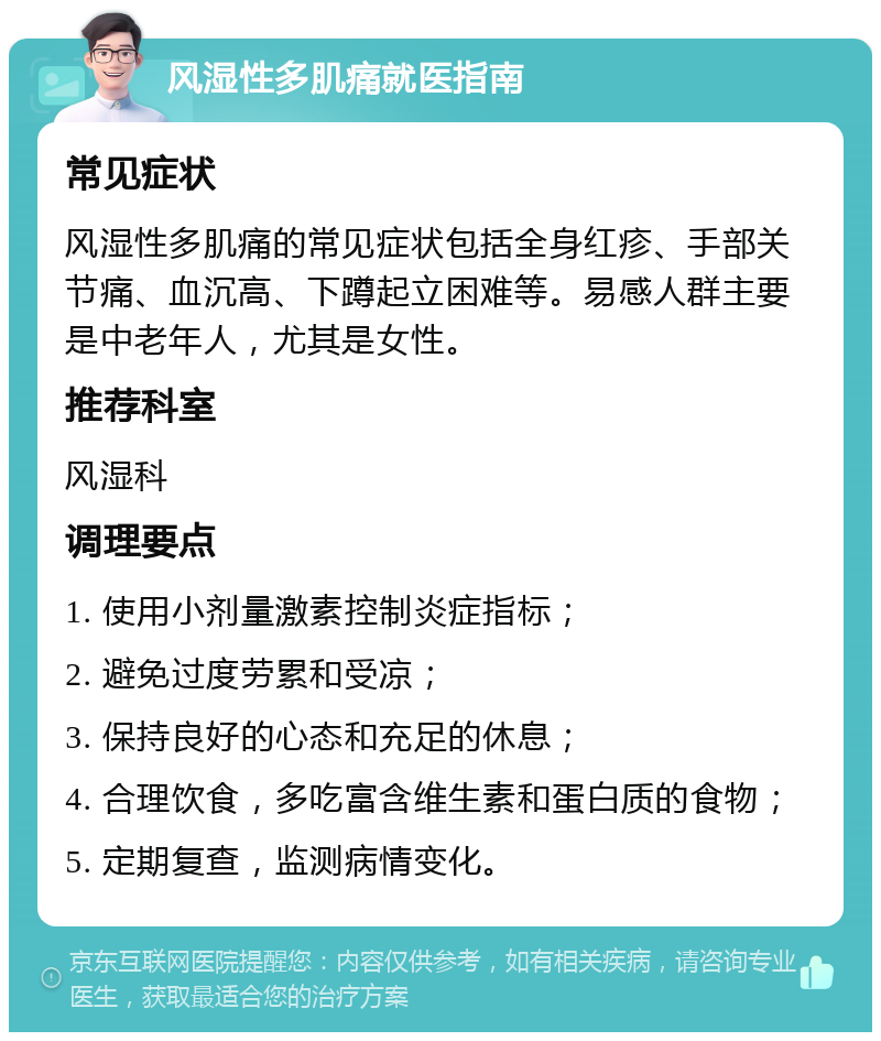 风湿性多肌痛就医指南 常见症状 风湿性多肌痛的常见症状包括全身红疹、手部关节痛、血沉高、下蹲起立困难等。易感人群主要是中老年人，尤其是女性。 推荐科室 风湿科 调理要点 1. 使用小剂量激素控制炎症指标； 2. 避免过度劳累和受凉； 3. 保持良好的心态和充足的休息； 4. 合理饮食，多吃富含维生素和蛋白质的食物； 5. 定期复查，监测病情变化。