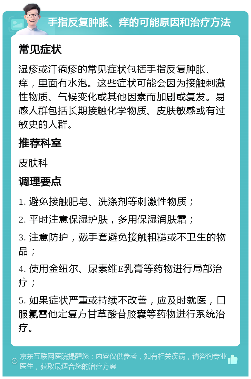 手指反复肿胀、痒的可能原因和治疗方法 常见症状 湿疹或汗疱疹的常见症状包括手指反复肿胀、痒，里面有水泡。这些症状可能会因为接触刺激性物质、气候变化或其他因素而加剧或复发。易感人群包括长期接触化学物质、皮肤敏感或有过敏史的人群。 推荐科室 皮肤科 调理要点 1. 避免接触肥皂、洗涤剂等刺激性物质； 2. 平时注意保湿护肤，多用保湿润肤霜； 3. 注意防护，戴手套避免接触粗糙或不卫生的物品； 4. 使用金纽尔、尿素维E乳膏等药物进行局部治疗； 5. 如果症状严重或持续不改善，应及时就医，口服氯雷他定复方甘草酸苷胶囊等药物进行系统治疗。