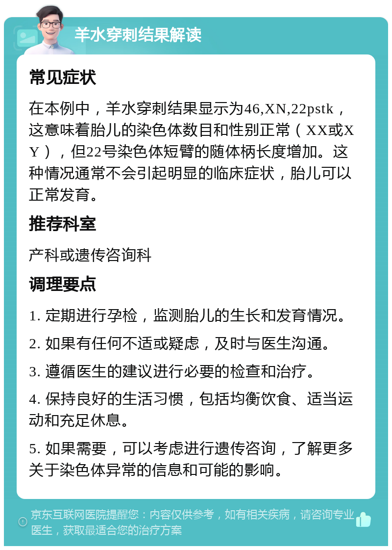 羊水穿刺结果解读 常见症状 在本例中，羊水穿刺结果显示为46,XN,22pstk，这意味着胎儿的染色体数目和性别正常（XX或XY），但22号染色体短臂的随体柄长度增加。这种情况通常不会引起明显的临床症状，胎儿可以正常发育。 推荐科室 产科或遗传咨询科 调理要点 1. 定期进行孕检，监测胎儿的生长和发育情况。 2. 如果有任何不适或疑虑，及时与医生沟通。 3. 遵循医生的建议进行必要的检查和治疗。 4. 保持良好的生活习惯，包括均衡饮食、适当运动和充足休息。 5. 如果需要，可以考虑进行遗传咨询，了解更多关于染色体异常的信息和可能的影响。