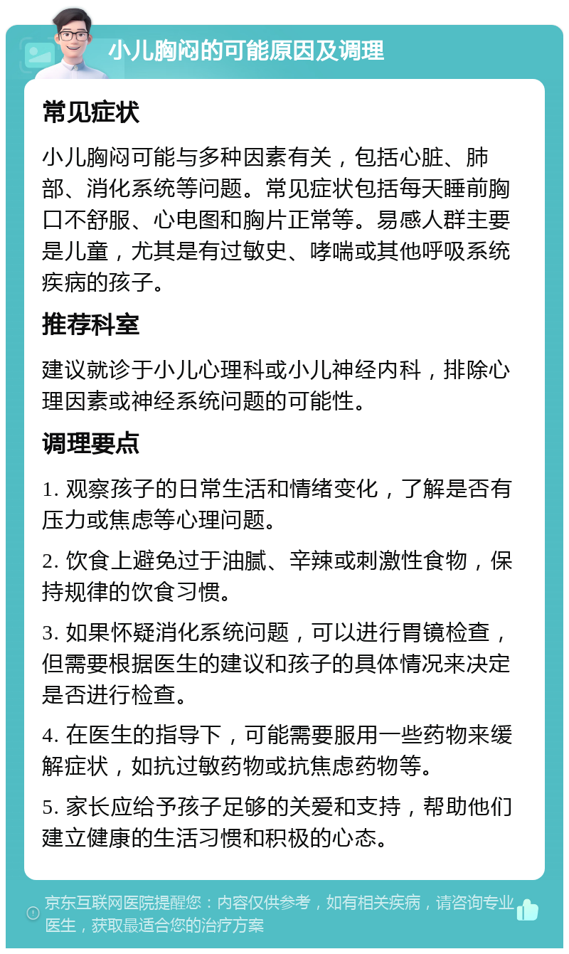 小儿胸闷的可能原因及调理 常见症状 小儿胸闷可能与多种因素有关，包括心脏、肺部、消化系统等问题。常见症状包括每天睡前胸口不舒服、心电图和胸片正常等。易感人群主要是儿童，尤其是有过敏史、哮喘或其他呼吸系统疾病的孩子。 推荐科室 建议就诊于小儿心理科或小儿神经内科，排除心理因素或神经系统问题的可能性。 调理要点 1. 观察孩子的日常生活和情绪变化，了解是否有压力或焦虑等心理问题。 2. 饮食上避免过于油腻、辛辣或刺激性食物，保持规律的饮食习惯。 3. 如果怀疑消化系统问题，可以进行胃镜检查，但需要根据医生的建议和孩子的具体情况来决定是否进行检查。 4. 在医生的指导下，可能需要服用一些药物来缓解症状，如抗过敏药物或抗焦虑药物等。 5. 家长应给予孩子足够的关爱和支持，帮助他们建立健康的生活习惯和积极的心态。