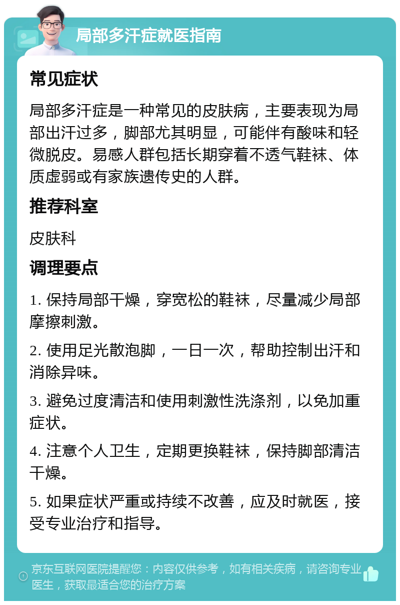 局部多汗症就医指南 常见症状 局部多汗症是一种常见的皮肤病，主要表现为局部出汗过多，脚部尤其明显，可能伴有酸味和轻微脱皮。易感人群包括长期穿着不透气鞋袜、体质虚弱或有家族遗传史的人群。 推荐科室 皮肤科 调理要点 1. 保持局部干燥，穿宽松的鞋袜，尽量减少局部摩擦刺激。 2. 使用足光散泡脚，一日一次，帮助控制出汗和消除异味。 3. 避免过度清洁和使用刺激性洗涤剂，以免加重症状。 4. 注意个人卫生，定期更换鞋袜，保持脚部清洁干燥。 5. 如果症状严重或持续不改善，应及时就医，接受专业治疗和指导。