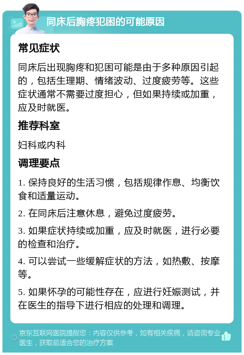 同床后胸疼犯困的可能原因 常见症状 同床后出现胸疼和犯困可能是由于多种原因引起的，包括生理期、情绪波动、过度疲劳等。这些症状通常不需要过度担心，但如果持续或加重，应及时就医。 推荐科室 妇科或内科 调理要点 1. 保持良好的生活习惯，包括规律作息、均衡饮食和适量运动。 2. 在同床后注意休息，避免过度疲劳。 3. 如果症状持续或加重，应及时就医，进行必要的检查和治疗。 4. 可以尝试一些缓解症状的方法，如热敷、按摩等。 5. 如果怀孕的可能性存在，应进行妊娠测试，并在医生的指导下进行相应的处理和调理。