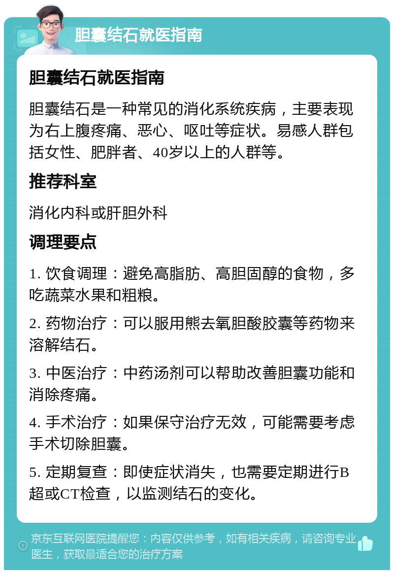 胆囊结石就医指南 胆囊结石就医指南 胆囊结石是一种常见的消化系统疾病，主要表现为右上腹疼痛、恶心、呕吐等症状。易感人群包括女性、肥胖者、40岁以上的人群等。 推荐科室 消化内科或肝胆外科 调理要点 1. 饮食调理：避免高脂肪、高胆固醇的食物，多吃蔬菜水果和粗粮。 2. 药物治疗：可以服用熊去氧胆酸胶囊等药物来溶解结石。 3. 中医治疗：中药汤剂可以帮助改善胆囊功能和消除疼痛。 4. 手术治疗：如果保守治疗无效，可能需要考虑手术切除胆囊。 5. 定期复查：即使症状消失，也需要定期进行B超或CT检查，以监测结石的变化。