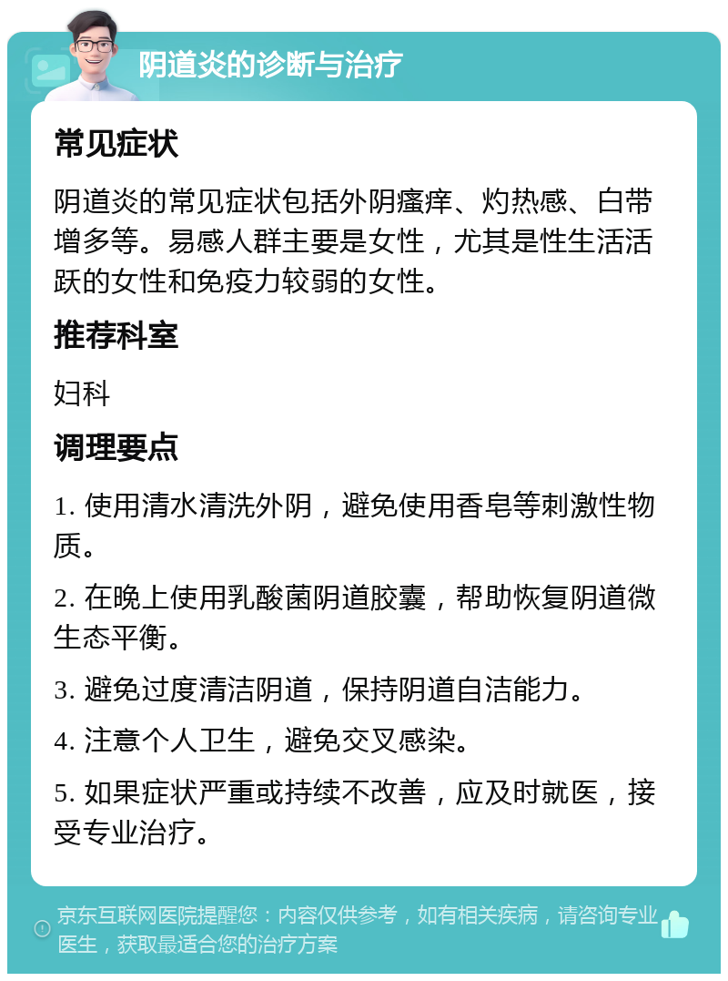 阴道炎的诊断与治疗 常见症状 阴道炎的常见症状包括外阴瘙痒、灼热感、白带增多等。易感人群主要是女性，尤其是性生活活跃的女性和免疫力较弱的女性。 推荐科室 妇科 调理要点 1. 使用清水清洗外阴，避免使用香皂等刺激性物质。 2. 在晚上使用乳酸菌阴道胶囊，帮助恢复阴道微生态平衡。 3. 避免过度清洁阴道，保持阴道自洁能力。 4. 注意个人卫生，避免交叉感染。 5. 如果症状严重或持续不改善，应及时就医，接受专业治疗。