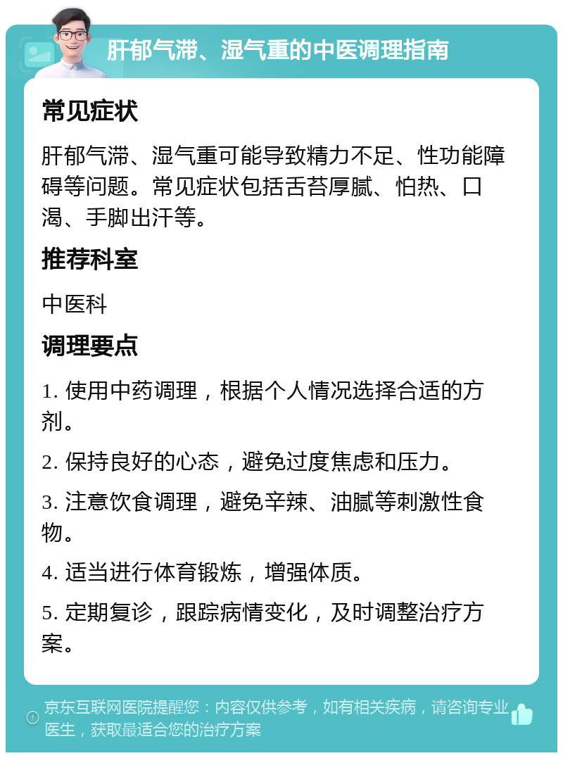 肝郁气滞、湿气重的中医调理指南 常见症状 肝郁气滞、湿气重可能导致精力不足、性功能障碍等问题。常见症状包括舌苔厚腻、怕热、口渴、手脚出汗等。 推荐科室 中医科 调理要点 1. 使用中药调理，根据个人情况选择合适的方剂。 2. 保持良好的心态，避免过度焦虑和压力。 3. 注意饮食调理，避免辛辣、油腻等刺激性食物。 4. 适当进行体育锻炼，增强体质。 5. 定期复诊，跟踪病情变化，及时调整治疗方案。