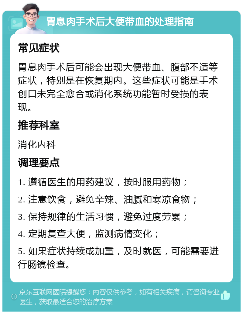 胃息肉手术后大便带血的处理指南 常见症状 胃息肉手术后可能会出现大便带血、腹部不适等症状，特别是在恢复期内。这些症状可能是手术创口未完全愈合或消化系统功能暂时受损的表现。 推荐科室 消化内科 调理要点 1. 遵循医生的用药建议，按时服用药物； 2. 注意饮食，避免辛辣、油腻和寒凉食物； 3. 保持规律的生活习惯，避免过度劳累； 4. 定期复查大便，监测病情变化； 5. 如果症状持续或加重，及时就医，可能需要进行肠镜检查。