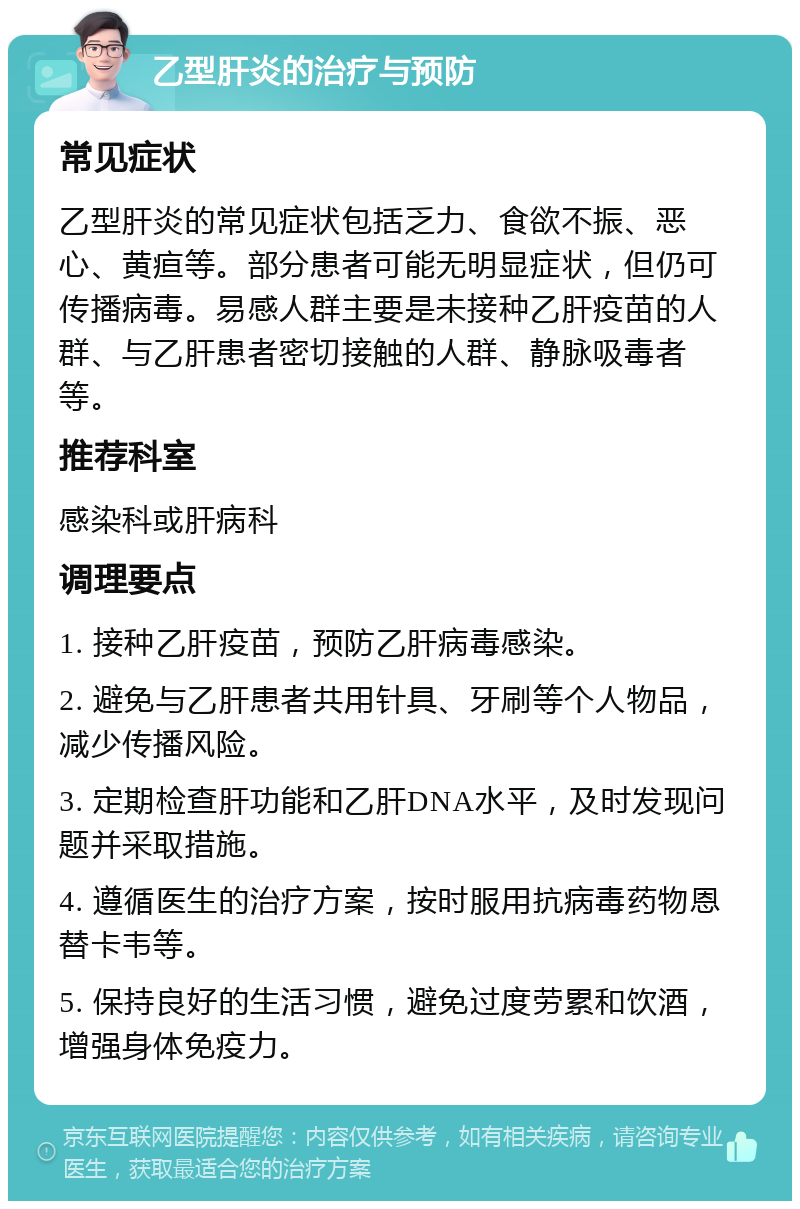 乙型肝炎的治疗与预防 常见症状 乙型肝炎的常见症状包括乏力、食欲不振、恶心、黄疸等。部分患者可能无明显症状，但仍可传播病毒。易感人群主要是未接种乙肝疫苗的人群、与乙肝患者密切接触的人群、静脉吸毒者等。 推荐科室 感染科或肝病科 调理要点 1. 接种乙肝疫苗，预防乙肝病毒感染。 2. 避免与乙肝患者共用针具、牙刷等个人物品，减少传播风险。 3. 定期检查肝功能和乙肝DNA水平，及时发现问题并采取措施。 4. 遵循医生的治疗方案，按时服用抗病毒药物恩替卡韦等。 5. 保持良好的生活习惯，避免过度劳累和饮酒，增强身体免疫力。