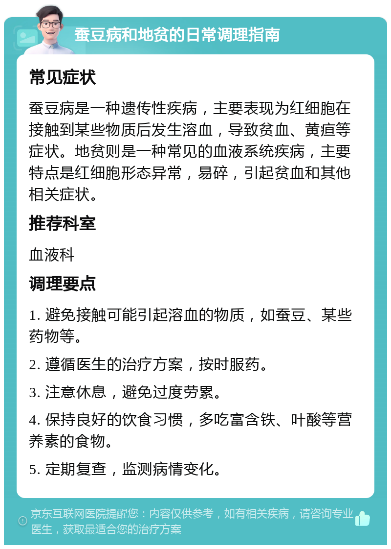 蚕豆病和地贫的日常调理指南 常见症状 蚕豆病是一种遗传性疾病，主要表现为红细胞在接触到某些物质后发生溶血，导致贫血、黄疸等症状。地贫则是一种常见的血液系统疾病，主要特点是红细胞形态异常，易碎，引起贫血和其他相关症状。 推荐科室 血液科 调理要点 1. 避免接触可能引起溶血的物质，如蚕豆、某些药物等。 2. 遵循医生的治疗方案，按时服药。 3. 注意休息，避免过度劳累。 4. 保持良好的饮食习惯，多吃富含铁、叶酸等营养素的食物。 5. 定期复查，监测病情变化。