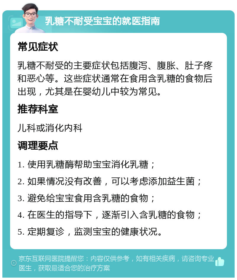 乳糖不耐受宝宝的就医指南 常见症状 乳糖不耐受的主要症状包括腹泻、腹胀、肚子疼和恶心等。这些症状通常在食用含乳糖的食物后出现，尤其是在婴幼儿中较为常见。 推荐科室 儿科或消化内科 调理要点 1. 使用乳糖酶帮助宝宝消化乳糖； 2. 如果情况没有改善，可以考虑添加益生菌； 3. 避免给宝宝食用含乳糖的食物； 4. 在医生的指导下，逐渐引入含乳糖的食物； 5. 定期复诊，监测宝宝的健康状况。