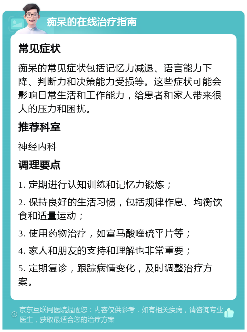 痴呆的在线治疗指南 常见症状 痴呆的常见症状包括记忆力减退、语言能力下降、判断力和决策能力受损等。这些症状可能会影响日常生活和工作能力，给患者和家人带来很大的压力和困扰。 推荐科室 神经内科 调理要点 1. 定期进行认知训练和记忆力锻炼； 2. 保持良好的生活习惯，包括规律作息、均衡饮食和适量运动； 3. 使用药物治疗，如富马酸喹硫平片等； 4. 家人和朋友的支持和理解也非常重要； 5. 定期复诊，跟踪病情变化，及时调整治疗方案。