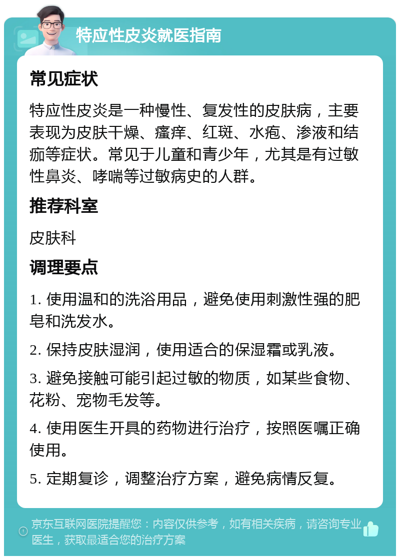 特应性皮炎就医指南 常见症状 特应性皮炎是一种慢性、复发性的皮肤病，主要表现为皮肤干燥、瘙痒、红斑、水疱、渗液和结痂等症状。常见于儿童和青少年，尤其是有过敏性鼻炎、哮喘等过敏病史的人群。 推荐科室 皮肤科 调理要点 1. 使用温和的洗浴用品，避免使用刺激性强的肥皂和洗发水。 2. 保持皮肤湿润，使用适合的保湿霜或乳液。 3. 避免接触可能引起过敏的物质，如某些食物、花粉、宠物毛发等。 4. 使用医生开具的药物进行治疗，按照医嘱正确使用。 5. 定期复诊，调整治疗方案，避免病情反复。