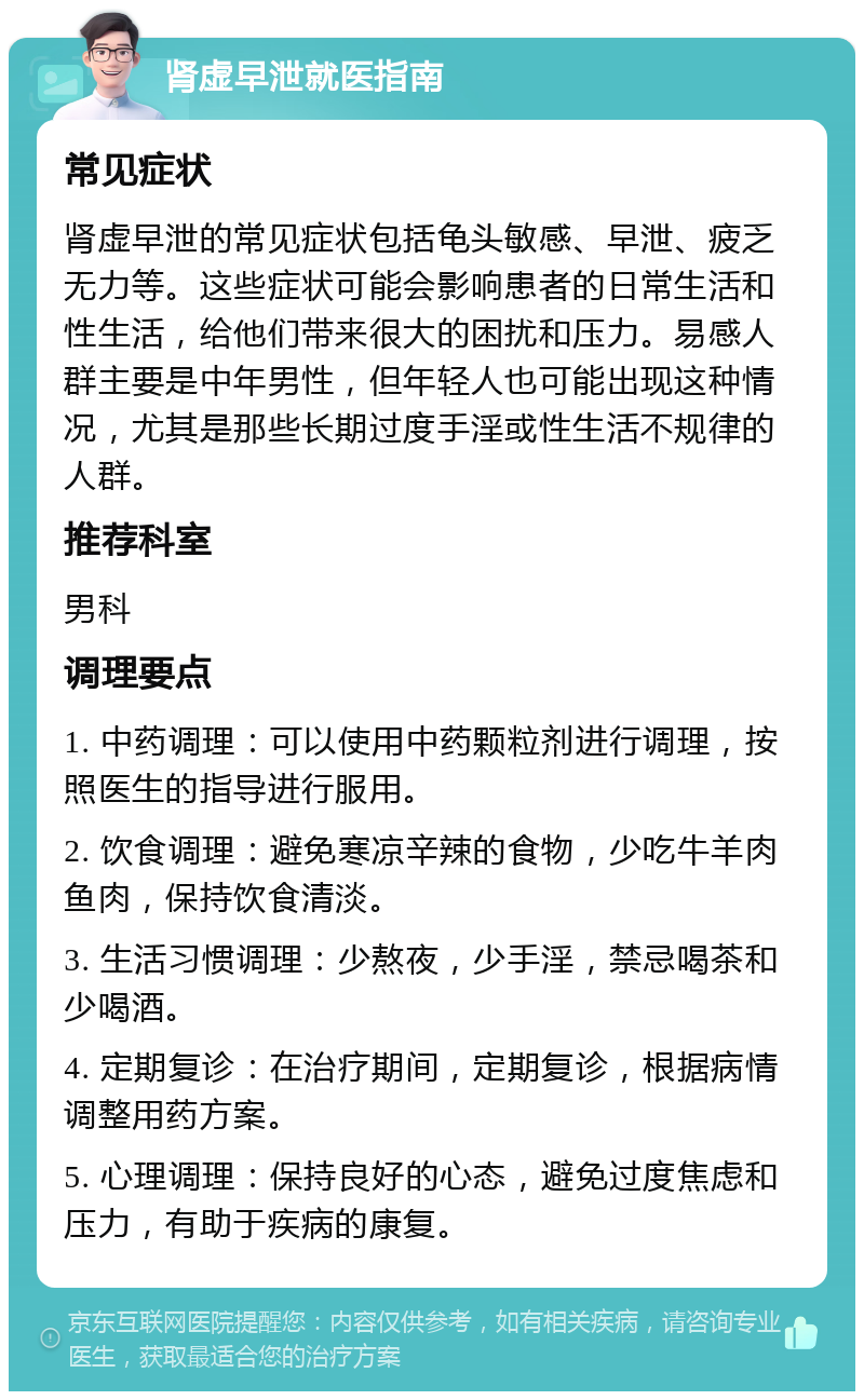 肾虚早泄就医指南 常见症状 肾虚早泄的常见症状包括龟头敏感、早泄、疲乏无力等。这些症状可能会影响患者的日常生活和性生活，给他们带来很大的困扰和压力。易感人群主要是中年男性，但年轻人也可能出现这种情况，尤其是那些长期过度手淫或性生活不规律的人群。 推荐科室 男科 调理要点 1. 中药调理：可以使用中药颗粒剂进行调理，按照医生的指导进行服用。 2. 饮食调理：避免寒凉辛辣的食物，少吃牛羊肉鱼肉，保持饮食清淡。 3. 生活习惯调理：少熬夜，少手淫，禁忌喝茶和少喝酒。 4. 定期复诊：在治疗期间，定期复诊，根据病情调整用药方案。 5. 心理调理：保持良好的心态，避免过度焦虑和压力，有助于疾病的康复。