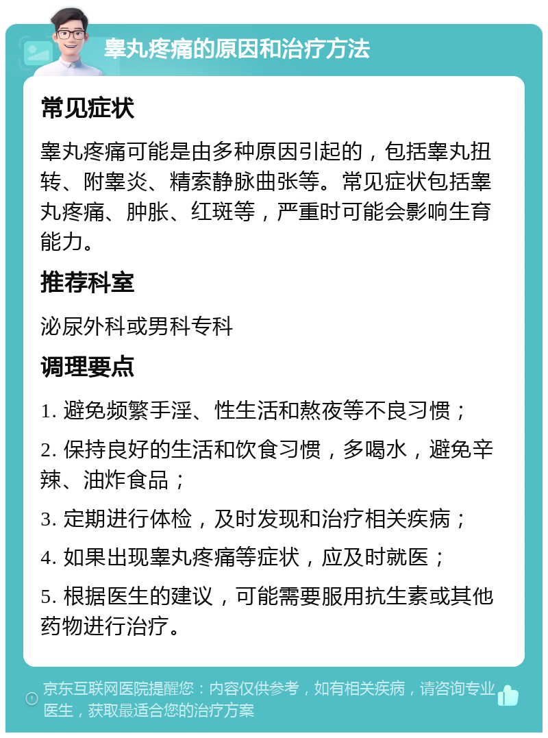 睾丸疼痛的原因和治疗方法 常见症状 睾丸疼痛可能是由多种原因引起的，包括睾丸扭转、附睾炎、精索静脉曲张等。常见症状包括睾丸疼痛、肿胀、红斑等，严重时可能会影响生育能力。 推荐科室 泌尿外科或男科专科 调理要点 1. 避免频繁手淫、性生活和熬夜等不良习惯； 2. 保持良好的生活和饮食习惯，多喝水，避免辛辣、油炸食品； 3. 定期进行体检，及时发现和治疗相关疾病； 4. 如果出现睾丸疼痛等症状，应及时就医； 5. 根据医生的建议，可能需要服用抗生素或其他药物进行治疗。