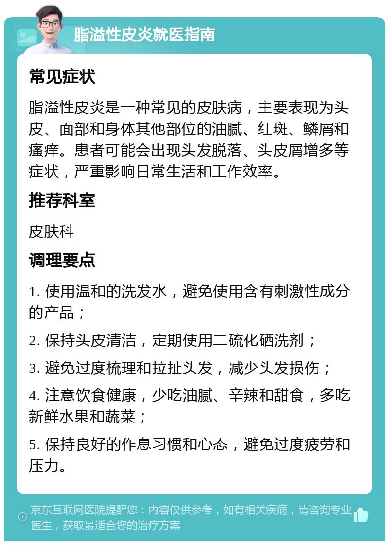 脂溢性皮炎就医指南 常见症状 脂溢性皮炎是一种常见的皮肤病，主要表现为头皮、面部和身体其他部位的油腻、红斑、鳞屑和瘙痒。患者可能会出现头发脱落、头皮屑增多等症状，严重影响日常生活和工作效率。 推荐科室 皮肤科 调理要点 1. 使用温和的洗发水，避免使用含有刺激性成分的产品； 2. 保持头皮清洁，定期使用二硫化硒洗剂； 3. 避免过度梳理和拉扯头发，减少头发损伤； 4. 注意饮食健康，少吃油腻、辛辣和甜食，多吃新鲜水果和蔬菜； 5. 保持良好的作息习惯和心态，避免过度疲劳和压力。