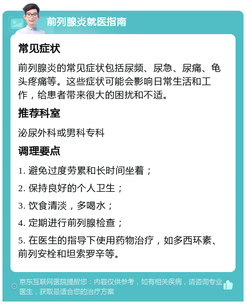 前列腺炎就医指南 常见症状 前列腺炎的常见症状包括尿频、尿急、尿痛、龟头疼痛等。这些症状可能会影响日常生活和工作，给患者带来很大的困扰和不适。 推荐科室 泌尿外科或男科专科 调理要点 1. 避免过度劳累和长时间坐着； 2. 保持良好的个人卫生； 3. 饮食清淡，多喝水； 4. 定期进行前列腺检查； 5. 在医生的指导下使用药物治疗，如多西环素、前列安栓和坦索罗辛等。