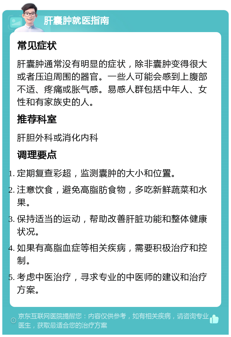 肝囊肿就医指南 常见症状 肝囊肿通常没有明显的症状，除非囊肿变得很大或者压迫周围的器官。一些人可能会感到上腹部不适、疼痛或胀气感。易感人群包括中年人、女性和有家族史的人。 推荐科室 肝胆外科或消化内科 调理要点 定期复查彩超，监测囊肿的大小和位置。 注意饮食，避免高脂肪食物，多吃新鲜蔬菜和水果。 保持适当的运动，帮助改善肝脏功能和整体健康状况。 如果有高脂血症等相关疾病，需要积极治疗和控制。 考虑中医治疗，寻求专业的中医师的建议和治疗方案。