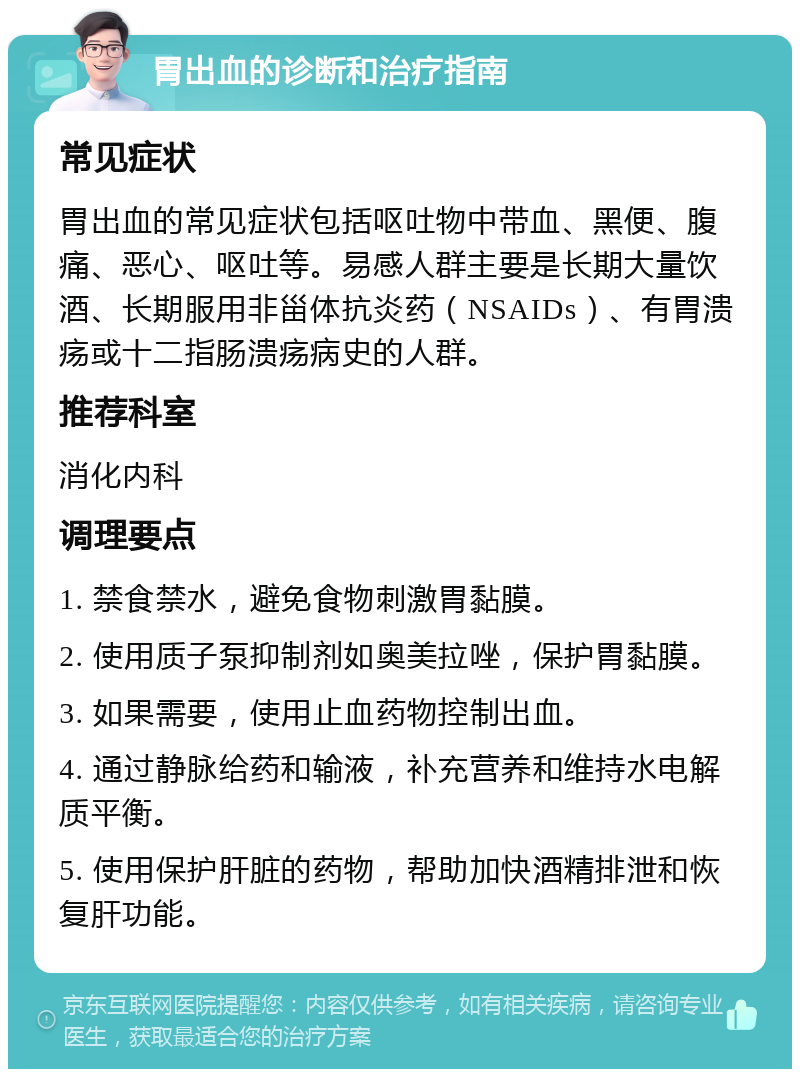 胃出血的诊断和治疗指南 常见症状 胃出血的常见症状包括呕吐物中带血、黑便、腹痛、恶心、呕吐等。易感人群主要是长期大量饮酒、长期服用非甾体抗炎药（NSAIDs）、有胃溃疡或十二指肠溃疡病史的人群。 推荐科室 消化内科 调理要点 1. 禁食禁水，避免食物刺激胃黏膜。 2. 使用质子泵抑制剂如奥美拉唑，保护胃黏膜。 3. 如果需要，使用止血药物控制出血。 4. 通过静脉给药和输液，补充营养和维持水电解质平衡。 5. 使用保护肝脏的药物，帮助加快酒精排泄和恢复肝功能。