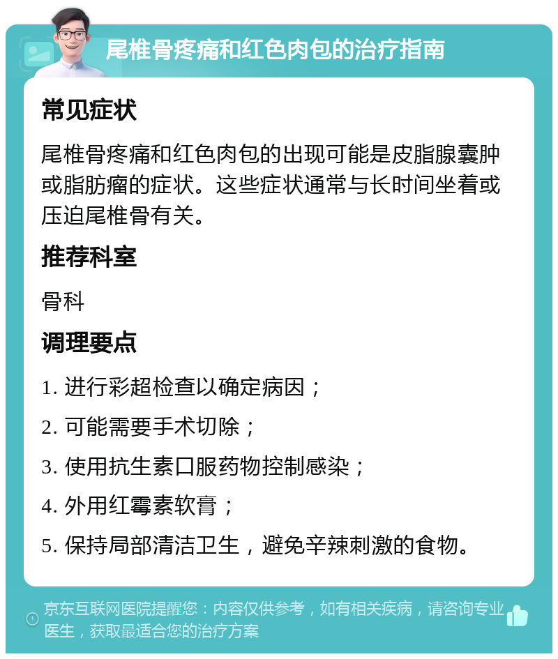 尾椎骨疼痛和红色肉包的治疗指南 常见症状 尾椎骨疼痛和红色肉包的出现可能是皮脂腺囊肿或脂肪瘤的症状。这些症状通常与长时间坐着或压迫尾椎骨有关。 推荐科室 骨科 调理要点 1. 进行彩超检查以确定病因； 2. 可能需要手术切除； 3. 使用抗生素口服药物控制感染； 4. 外用红霉素软膏； 5. 保持局部清洁卫生，避免辛辣刺激的食物。