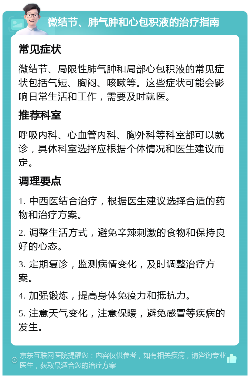 微结节、肺气肿和心包积液的治疗指南 常见症状 微结节、局限性肺气肿和局部心包积液的常见症状包括气短、胸闷、咳嗽等。这些症状可能会影响日常生活和工作，需要及时就医。 推荐科室 呼吸内科、心血管内科、胸外科等科室都可以就诊，具体科室选择应根据个体情况和医生建议而定。 调理要点 1. 中西医结合治疗，根据医生建议选择合适的药物和治疗方案。 2. 调整生活方式，避免辛辣刺激的食物和保持良好的心态。 3. 定期复诊，监测病情变化，及时调整治疗方案。 4. 加强锻炼，提高身体免疫力和抵抗力。 5. 注意天气变化，注意保暖，避免感冒等疾病的发生。