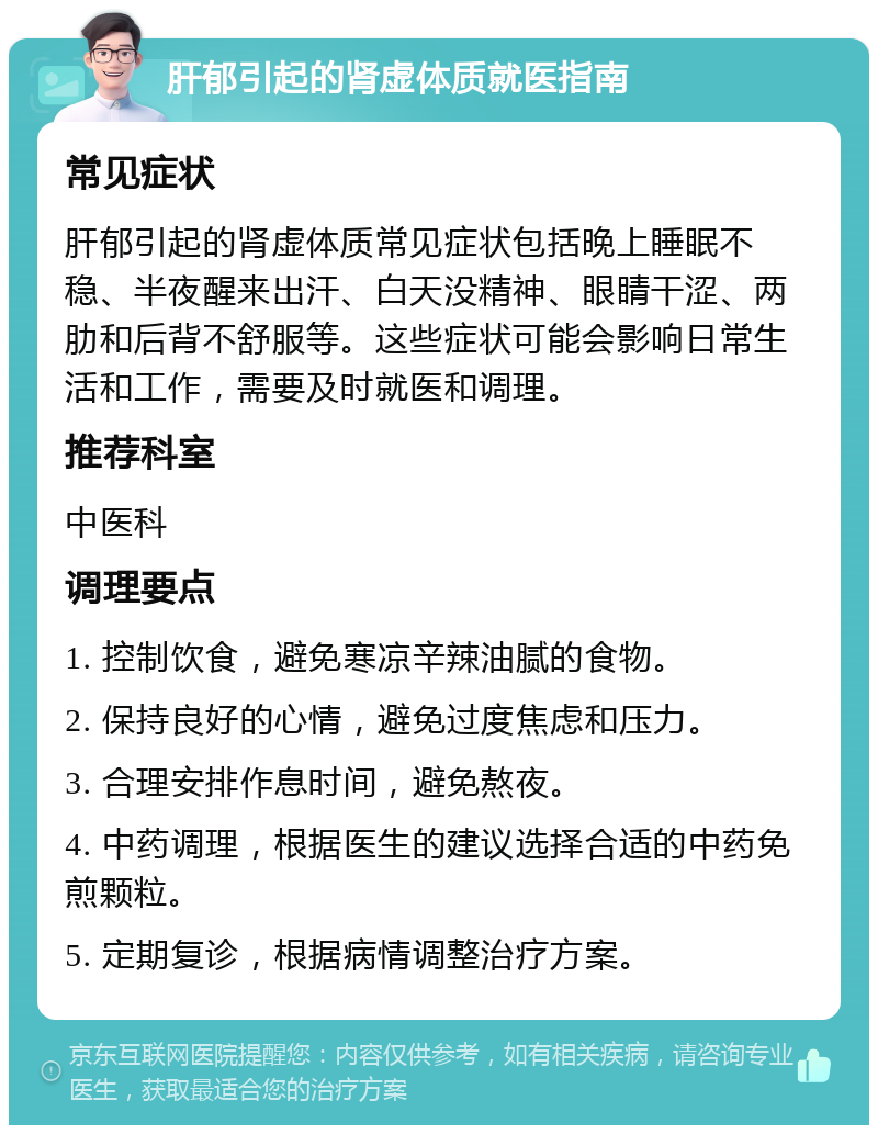 肝郁引起的肾虚体质就医指南 常见症状 肝郁引起的肾虚体质常见症状包括晚上睡眠不稳、半夜醒来出汗、白天没精神、眼睛干涩、两肋和后背不舒服等。这些症状可能会影响日常生活和工作，需要及时就医和调理。 推荐科室 中医科 调理要点 1. 控制饮食，避免寒凉辛辣油腻的食物。 2. 保持良好的心情，避免过度焦虑和压力。 3. 合理安排作息时间，避免熬夜。 4. 中药调理，根据医生的建议选择合适的中药免煎颗粒。 5. 定期复诊，根据病情调整治疗方案。